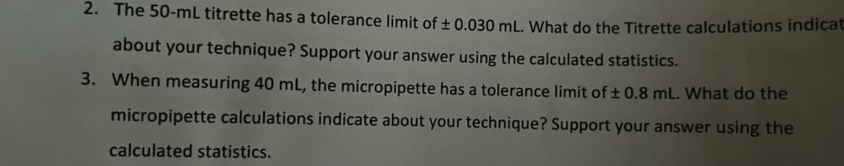 2. The 50-mL titrette has a tolerance limit of ± 0.030 mL. What do the Titrette calculations indicat
about your technique? Support your answer using the calculated statistics.
3. When measuring 40 mL, the micropipette has a tolerance limit of ± 0.8 mL. What do the
micropipette calculations indicate about your technique? Support your answer using the
calculated statistics.