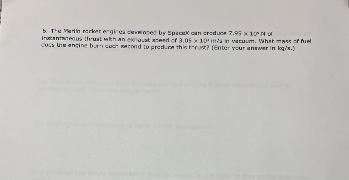 6. The Merlin rocket engines developed by SpaceX can produce 7.95 × 105 N of
instantaneous thrust with an exhaust speed of 3.05 × 10³ m/s in vacuum. What mass of fuel
does the engine burn each second to produce this thrust? (Enter your answer in kg/s.)
