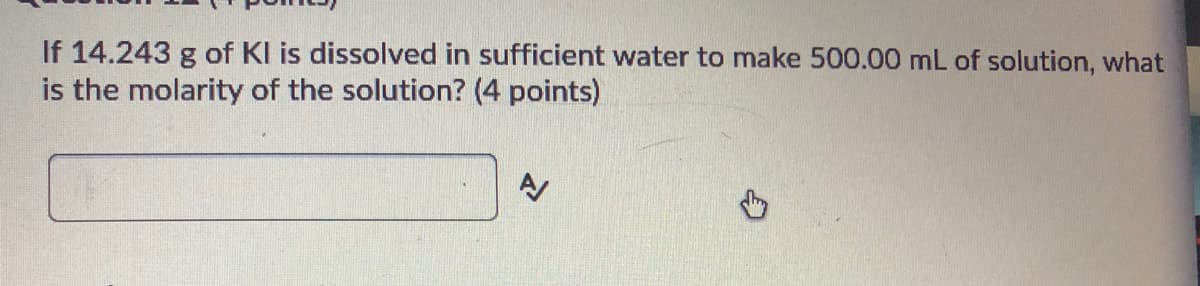 If 14.243 g of KI is dissolved in sufficient water to make 500.00 mL of solution, what
is the molarity of the solution? (4 points)
