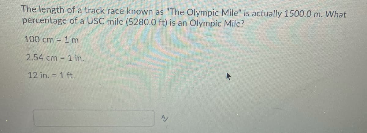 The length of a track race known as "The Olympic Mile" is actually 1500.0 m. What
percentage of a USC mile (5280.0 ft) is an Olympic Mile?
100 cm = 1 m
2.54 cm = 1 in.
12 in. = 1 ft.
