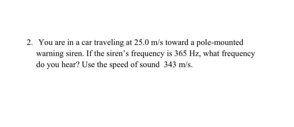 2. You are in a car traveling at 25.0 m/s toward a pole-mounted
warning siren. If the siren's frequency is 365 Hz, what frequency
do you hear? Use the speed of sound 343 m/s.