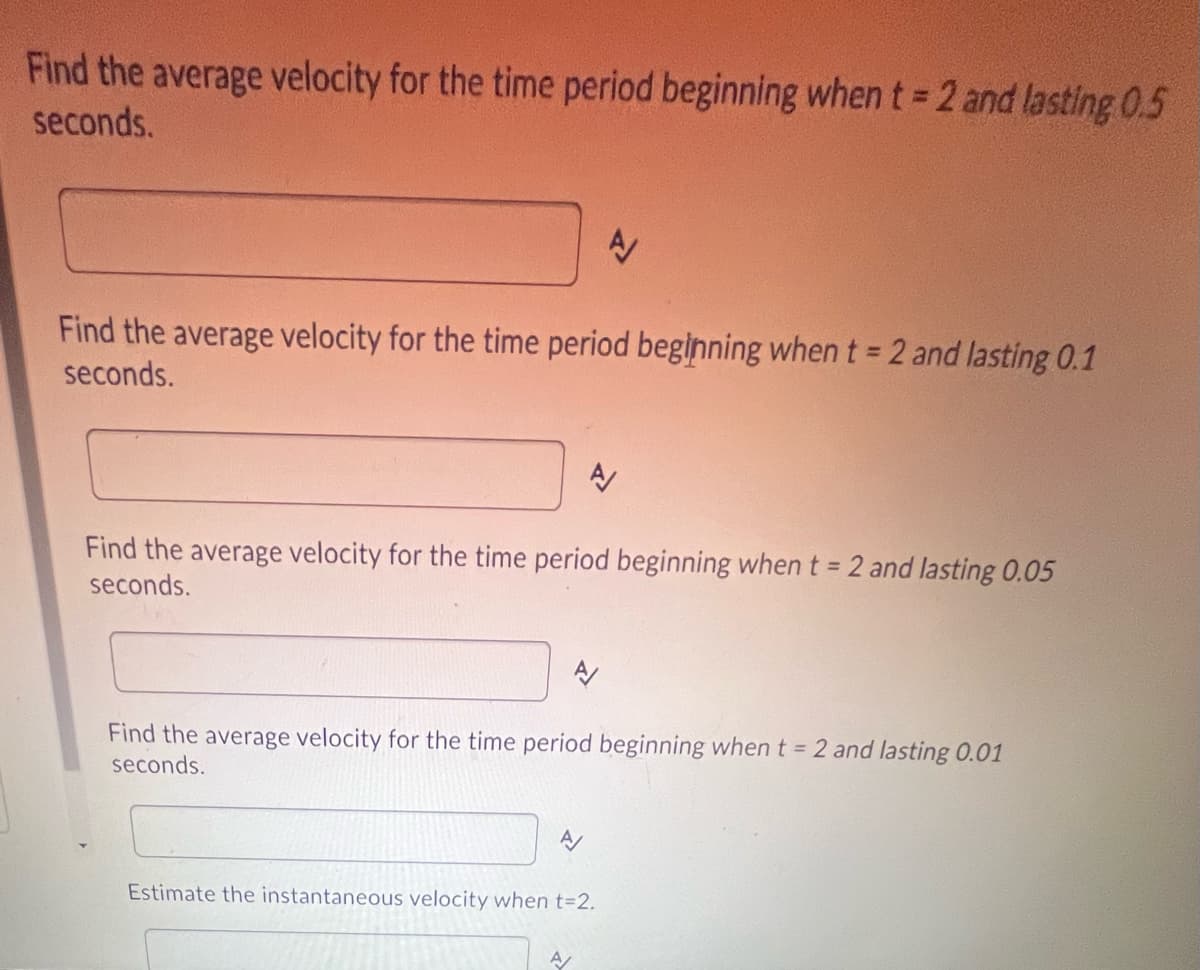 Find the average velocity for the time period beginning when t = 2 and lasting 0.5
seconds.
A
Find the average velocity for the time period beginning when t = 2 and lasting 0.1
seconds.
A
Find the average velocity for the time period beginning when t = 2 and lasting 0.05
seconds.
Find the average velocity for the time period beginning when t = 2 and lasting 0.01
seconds.
A
Estimate the instantaneous velocity when t=2.
A