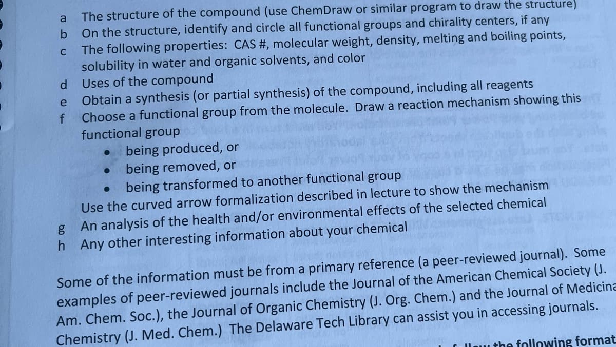 a
b
C
d
e
f
The structure of the compound (use ChemDraw or similar program to draw the structure)
On the structure, identify and circle all functional groups and chirality centers, if any
The following properties: CAS #, molecular weight, density, melting and boiling points,
solubility in water and organic solvents, and color
Uses of the compound
Obtain a synthesis (or partial synthesis) of the compound, including all reagents
Choose a functional group from the molecule. Draw a reaction mechanism showing this
functional group
●
being produced, or
being removed, or
being transformed to another functional group
Use the curved arrow formalization described in lecture to show the mechanism
g
An analysis of the health and/or environmental effects of the selected chemical
h Any other interesting information about your chemical
Some of the information must be from a primary reference (a peer-reviewed journal). Some
examples of peer-reviewed journals include the Journal of the American Chemical Society (J.
Am. Chem. Soc.), the Journal of Organic Chemistry (J. Org. Chem.) and the Journal of Medicina
Chemistry (J. Med. Chem.) The Delaware Tech Library can assist you in accessing journals.
the following format