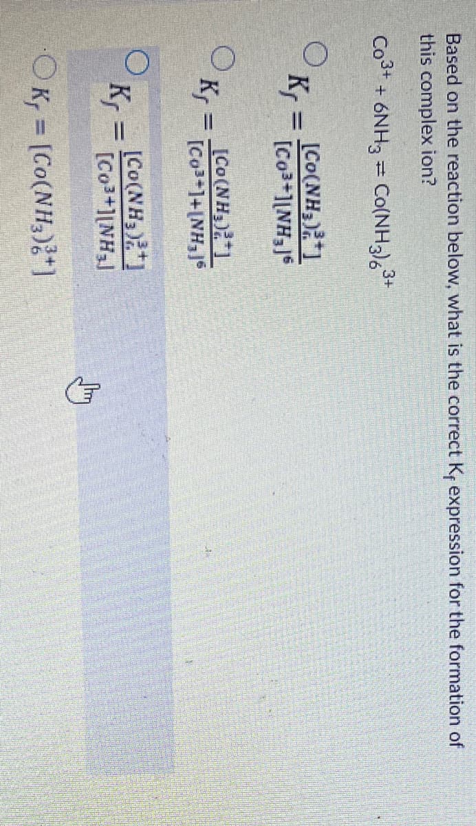 Based on the reaction below, what is the correct Kr expression for the formation of
this complex ion?
Co3+ + 6NH3 = Co(NH3),
3+
[Co(NH3)1
K,
[Co3+1[NH3]S
[Co(NH3)1
Kr = Co3-1+INH,1
[Co(NH3)
K, =
[Co3+][NH3J
OK, = [Co(NH,)*)
%3D
