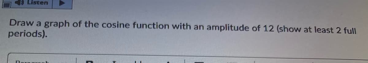 Listen
Draw a graph of the cosine function with an
periods).
amplitude of 12 (show at least 2 full

