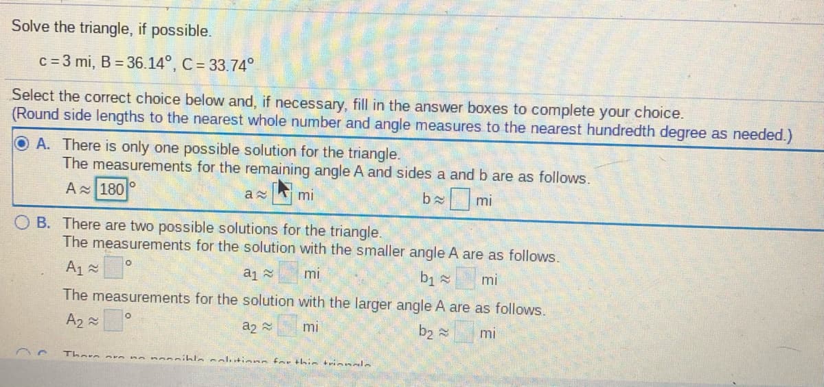 Solve the triangle, if possible.
c = 3 mi, B = 36.14°, C = 33.74°
Select the correct choice below and, if necessary, fill in the answer boxes to complete your choice.
(Round side lengths to the nearest whole number and angle measures to the nearest hundredth degree as needed.)
O A. There is only one possible solution for the triangle.
The measurements for the remaining angle A and sides a and b are as follows.
A 180
mi
b mi
O B. There are two possible solutions for the triangle.
The measurements for the solution with the smaller angle A are as follows.
A1 =
mi
mi
The measurements for the solution with the larger angle A are as follows.
A2 2
az 2
mi
b2 mi
Thore an
no nonsible colutions for thin trinnale
