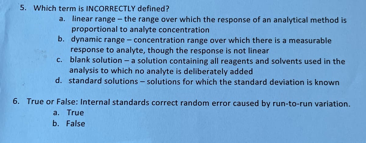 5. Which term is INCORRECTLY defined?
a. linear range -
the range over which the response of an analytical method is
proportional to analyte concentration
b. dynamic range
concentration range over which there is a measurable
response to analyte, though the response is not linear
c. blank solution - a solution containing all reagents and solvents used in the
analysis to which no analyte is deliberately added
d. standard solutions - solutions for which the standard deviation is known
-
6. True or False: Internal standards correct random error caused by run-to-run variation.
a. True
b. False