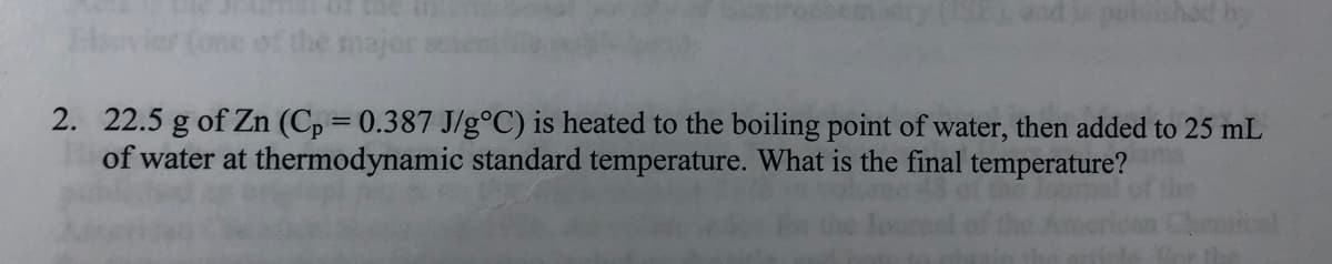 shed by
the
2. 22.5 g of Zn (Cp = 0.387 J/g°C) is heated to the boiling point of water, then added to 25 mL
of water at thermodynamic standard temperature. What is the final temperature?
