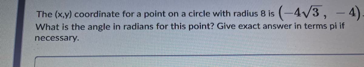 The (x,y) coordinate for a point on a circle with radius 8 is (-4V3, - 4).
What is the angle in radians for this point? Give exact answer in terms pi if
necessary.
