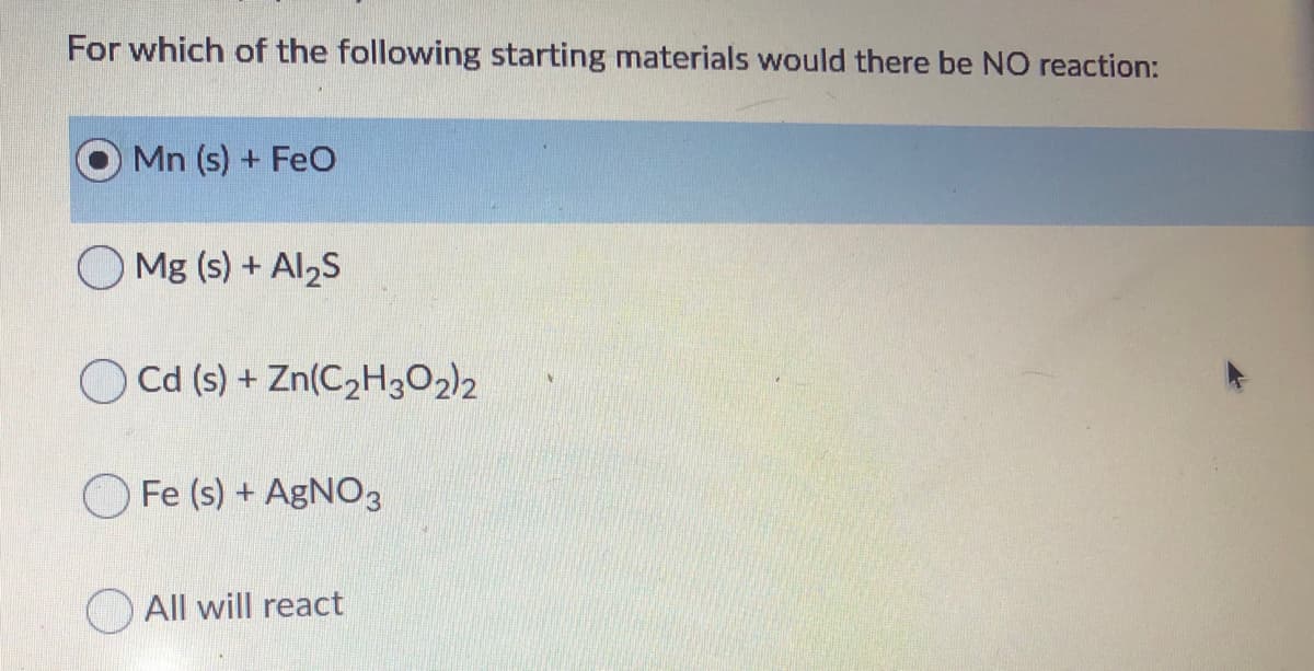 For which of the following starting materials would there be NO reaction:
Mn (s) + FeO
Mg (s) + Al2S
O Cd (s) + Zn(CzH3O2)2
Fe (s) + AGNO3
All will react
