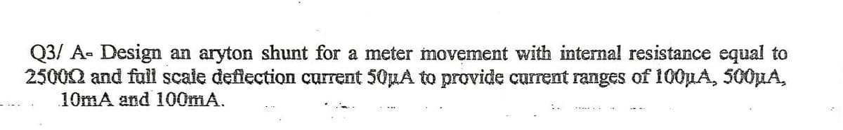 Q3/ A- Design an aryton shunt for a meter movement with internal resistance equal to
250002 and full scale deflection current 50uA to provide current ranges of 100µA, 500µA,
10mA and 100mA.