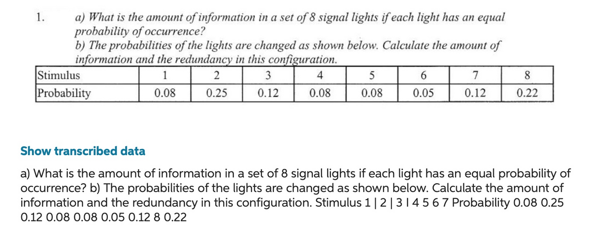 1.
a) What is the amount of information in a set of 8 signal lights if each light has an equal
probability of occurrence?
b) The probabilities of the lights are changed as shown below. Calculate the amount of
information and the redundancy in this configuration.
1
2
3
0.08
0.25
0.12
Stimulus
Probability
4
0.08
5
0.08
6
0.05
7
0.12
8
0.22
Show transcribed data
a) What is the amount of information in a set of 8 signal lights if each light has an equal probability of
occurrence? b) The probabilities of the lights are changed as shown below. Calculate the amount of
information and the redundancy in this configuration. Stimulus 1 | 2 | 3 | 4 5 6 7 Probability 0.08 0.25
0.12 0.08 0.08 0.05 0.12 8 0.22