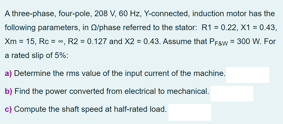 A three-phase, four-pole, 208 V, 60 Hz, Y-connected, induction motor has the
following parameters, in Q/phase referred to the stator: R1 = 0.22, X1 = 0.43,
Xm = 15, Rc = 0, R2 = 0.127 and X2 = 0.43. Assume that PFgw = 300 W. For
a rated slip of 5%:
a) Determine the rms value of the input current of the machine.
b) Find the power converted from electrical to mechanical.
c) Compute the shaft speed at half-rated load.
