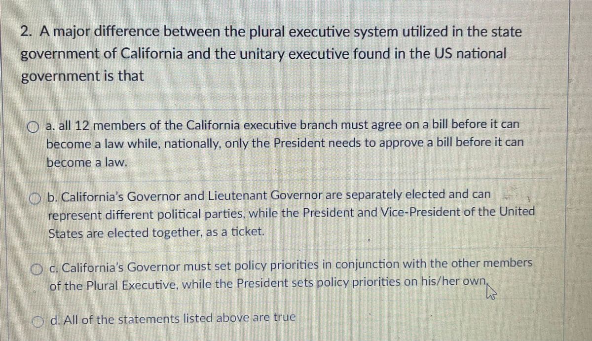2. A major difference between the plural executive system utilized in the state
government of California and the unitary executive found in the US national
government is that
O
a. all 12 members of the California executive branch must agree on a bill before it can
become a law while, nationally, only the President needs to approve a bill before it can
become a law.
Ob. California's Governor and Lieutenant Governor are separately elected and can
represent different political parties, while the President and Vice-President of the United
States are elected together, as a ticket.
Oc. California's Governor must set policy priorities in conjunction with the other members
of the Plural Executive, while the President sets policy priorities on his/her own
d. All of the statements listed above are true