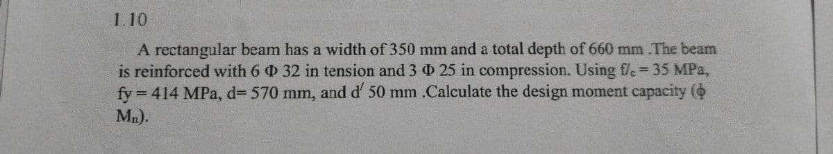 1.10
A rectangular beam has a width of 350 mm and a total depth of 660 mm .The beam
is reinforced with 6 32 in tension and 3 25 in compression. Using f/c = 35 MPa,
fy=
= 414 MPa, d=570 mm, and d' 50 mm .Calculate the design moment capacity (
Mn).