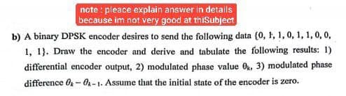 note pleace explain answer in details
because im not very good at thiSubject
b) A binary DPSK encoder desires to send the following data (0, 1, 1, 0, 1, 1, 0, 0,
1, 1}. Draw the encoder and derive and tabulate the following results: 1)
differential encoder output, 2) modulated phase value 0x, 3) modulated phase
difference 0-0-1. Assume that the initial state of the encoder is zero.