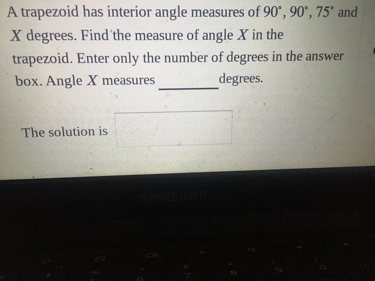 A trapezoid has interior angle measures of 90°, 90°, 75° and
X degrees. Find 'the measure of angle X in the
trapezoid. Enter only the number of degrees in the answer
box. Angle X measures
degrees.
The solution is
96
