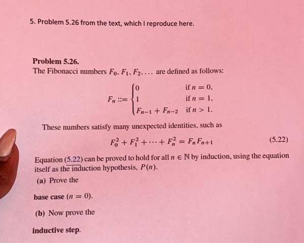 5. Problem 5.26 from the text, which I reproduce here.
Problem 5.26.
The Fibonacci numbers Fo. F1, F2.... are defined as follows:
if n = 0,
Fn ::=
if n = 1.
Fn-1 + Fn-2 if n > 1.
These numbers satisfy many unexpected identities, such as
F + F? ++ F = F, Fn+1
(5.22)
...
%3D
Equation (5.22) can be proved to hold for all n e N by induction, using the equation
itself as the induction hypothesis, P(n).
(a) Prove the
base case (n = 0).
%3D
(b) Now prove the
inductive step.
