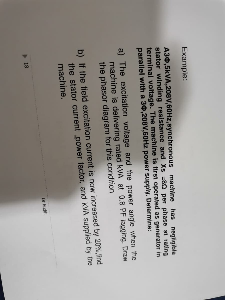 Example:
A30,5KVA,208V,60HZ,synchronous machine has negligible
stator winding resistance and Xs =80 per phase at rating
terminal voltage. The machine is first operated as generator in
parallel with a 30,208V,60HZ power supply. Determine:
a) The excitation voltage and the power angle when the
machine is delivering rated kVA at 0.8 PF lagging. Draw
the phasor diagram for this condition
b) If the field excitation current is now increased by 20%,find
the stator current ,power factor, and kVA supplied by the
machine.
Dr Audih
18
