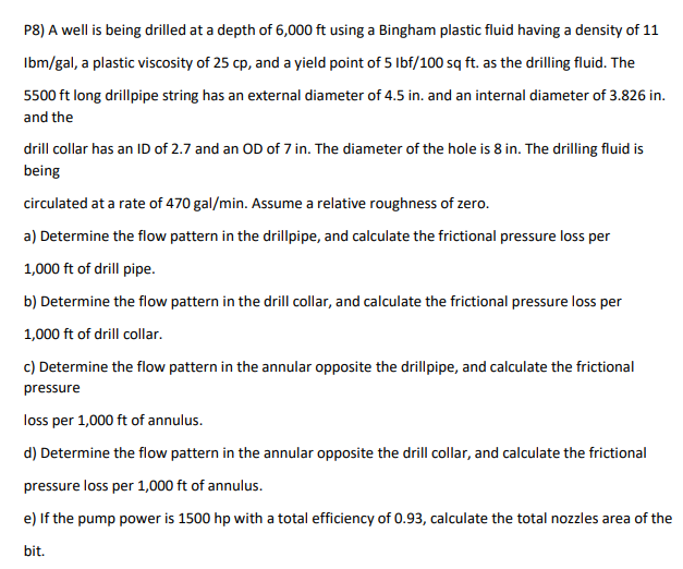 P8) A well is being drilled at a depth of 6,000 ft using a Bingham plastic fluid having a density of 11
Ibm/gal, a plastic viscosity of 25 cp, and a yield point of 5 Ibf/100 sq ft. as the drilling fluid. The
5500 ft long drillpipe string has an external diameter of 4.5 in. and an internal diameter of 3.826 in.
and the
drill collar has an ID of 2.7 and an OD of 7 in. The diameter of the hole is 8 in. The drilling fluid is
being
circulated at a rate of 470 gal/min. Assume a relative roughness of zero.
a) Determine the flow pattern in the drillpipe, and calculate the frictional pressure loss per
1,000 ft of drill pipe.
b) Determine the flow pattern in the drill collar, and calculate the frictional pressure loss per
1,000 ft of drill collar.
c) Determine the flow pattern in the annular opposite the drillpipe, and calculate the frictional
pressure
loss per 1,000 ft of annulus.
d) Determine the flow pattern in the annular opposite the drill collar, and calculate the frictional
pressure loss per 1,000 ft of annulus.
e) If the pump power is 1500 hp with a total efficiency of 0.93, calculate the total nozzles area of the
bit.
