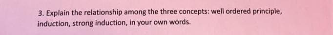 3. Explain the relationship among the three concepts: well ordered principle,
induction, strong induction, in your own words.
