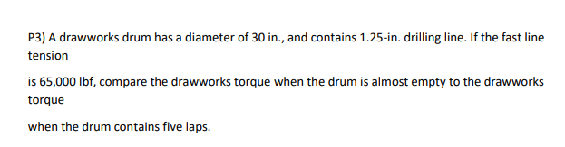 P3) A drawworks drum has a diameter of 30 in., and contains 1.25-in. drilling line. If the fast line
tension
is 65,000 Ibf, compare the drawworks torque when the drum is almost empty to the drawworks
torque
when the drum contains five laps.
