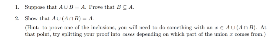 1. Suppose that AU B = A. Prove that BC A.
Show that AU (An B) = A.
(Hint: to prove one of the inclusions, you will need to do something with an x € AU (An B). At
that point, try splitting your proof into cases depending on which part of the union r comes from.)
