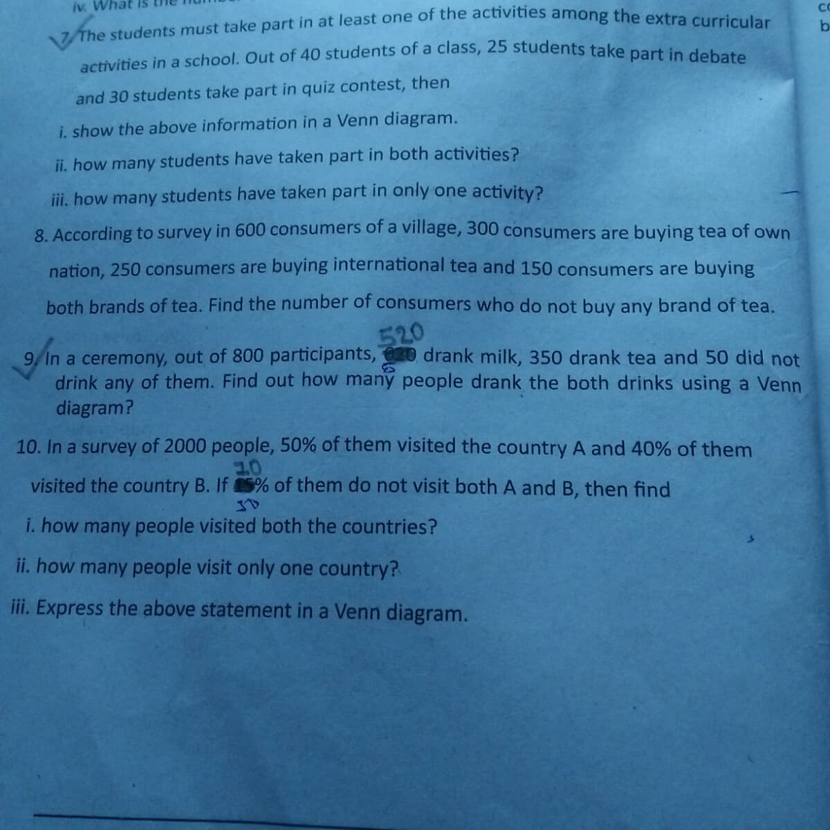 activities in a school. Out of 40 students of a class, 25 students take part in debate
iv. What IS
CC
and 30 students take part in quiz contest, then
i. show the above information in a Venn diagram.
ii. how many students have taken part in both activities?
iii. how many students have taken part in only one activity?
8 According to survey in 600 consumers of a village, 300 consumers are buying tea of own
nation, 250 consumers are buying international tea and 150 consumers are buying
both brands of tea. Find the number of consumers who do not buy any brand of tea.
520
9, In a ceremony, out of 800 participants, 20 drank milk, 350 drank tea and 50 did not
drink any of them. Find out how many people drank the both drinks using a Venn
diagram?
10. In a survey of 2000 people, 50% of them visited the country A and 40% of them
visited the country B. If 5% of them do not visit both A and B, then find
i. how many people visited both the countries?
ii. how many people visit only one country?
iii. Express the above statement in a Venn diagram.
