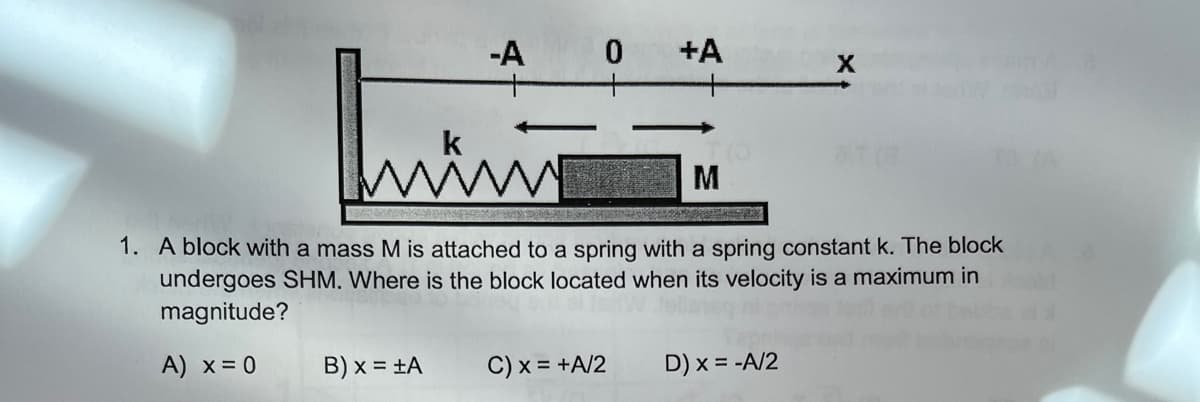 -A 0 +A
M
1. A block with a mass M is attached to a spring with a spring constant k. The block
undergoes SHM. Where is the block located when its velocity is a maximum in
magnitude?
A) x = 0
B) x = ±A
C) x = +A/2
D) x = -A/2
