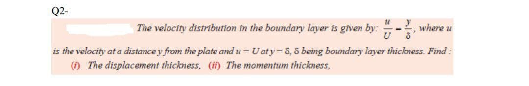 Q2-
21
The velocity distribution in the boundary layer is given by:
U
y
8
is the velocity at a distance y from the plate and u = U aty = 8,8 being boundary layer thickness. Find :
(i) The displacement thickness, (ii) The momentum thickness,
where 24