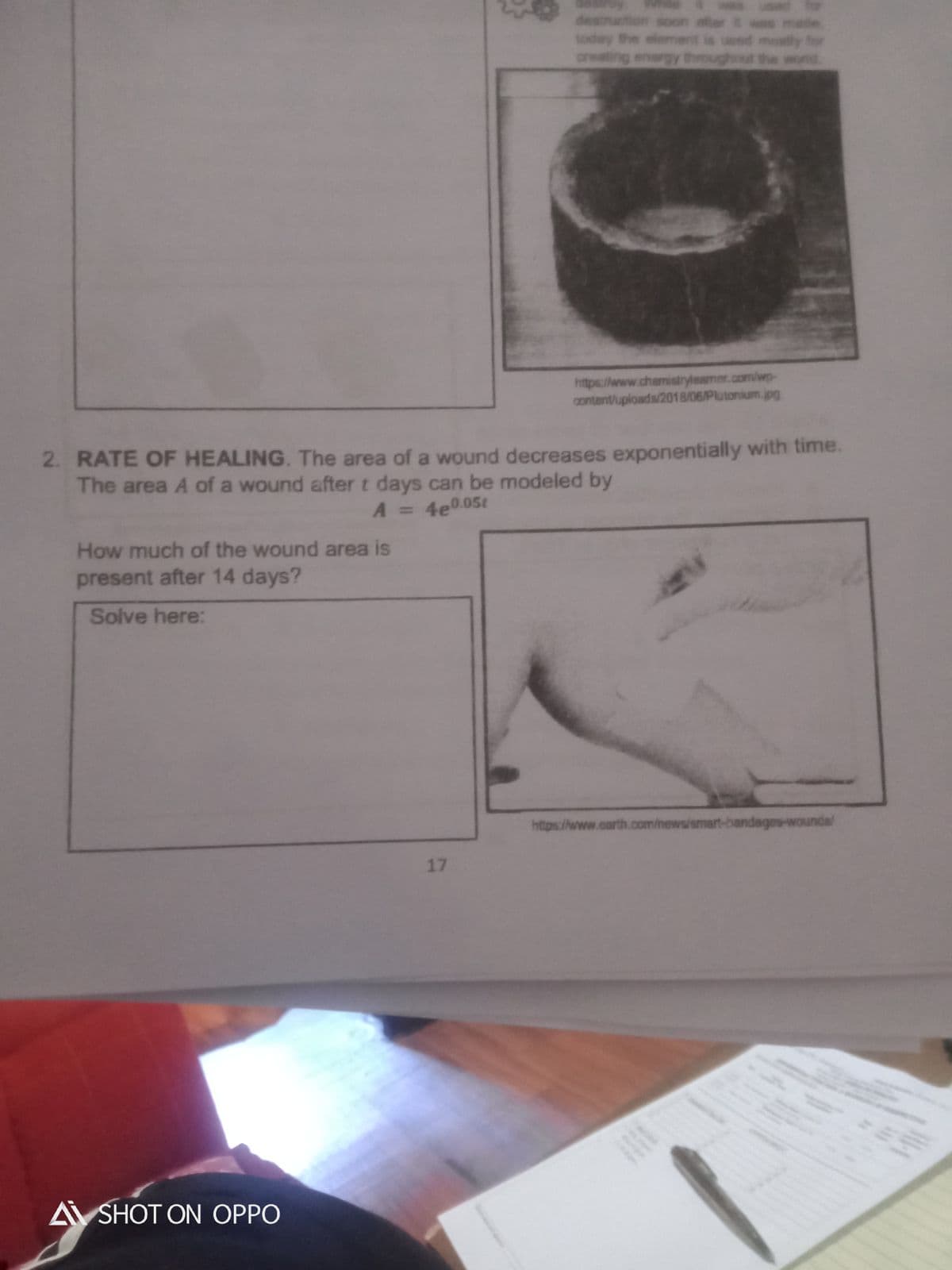 destruction soon ater t
today the elemes
creating energy through
de.
wed mostly for
was matle
the
https://www.chemistryleamer.com/wp-
content/uploads/2018/06/Plutonium.jpg
2. RATE OF HEALING. The area of a wound decreases exponentially with time.
The area A of a wound after t days can be modeled by
A = 4e0.05t
A 3D
How much of the wound area is
present after 14 days?
Solve here:
https://www.carth.com/mews/smart-bandages-wounda/
17
A SHOT ON OPPO
