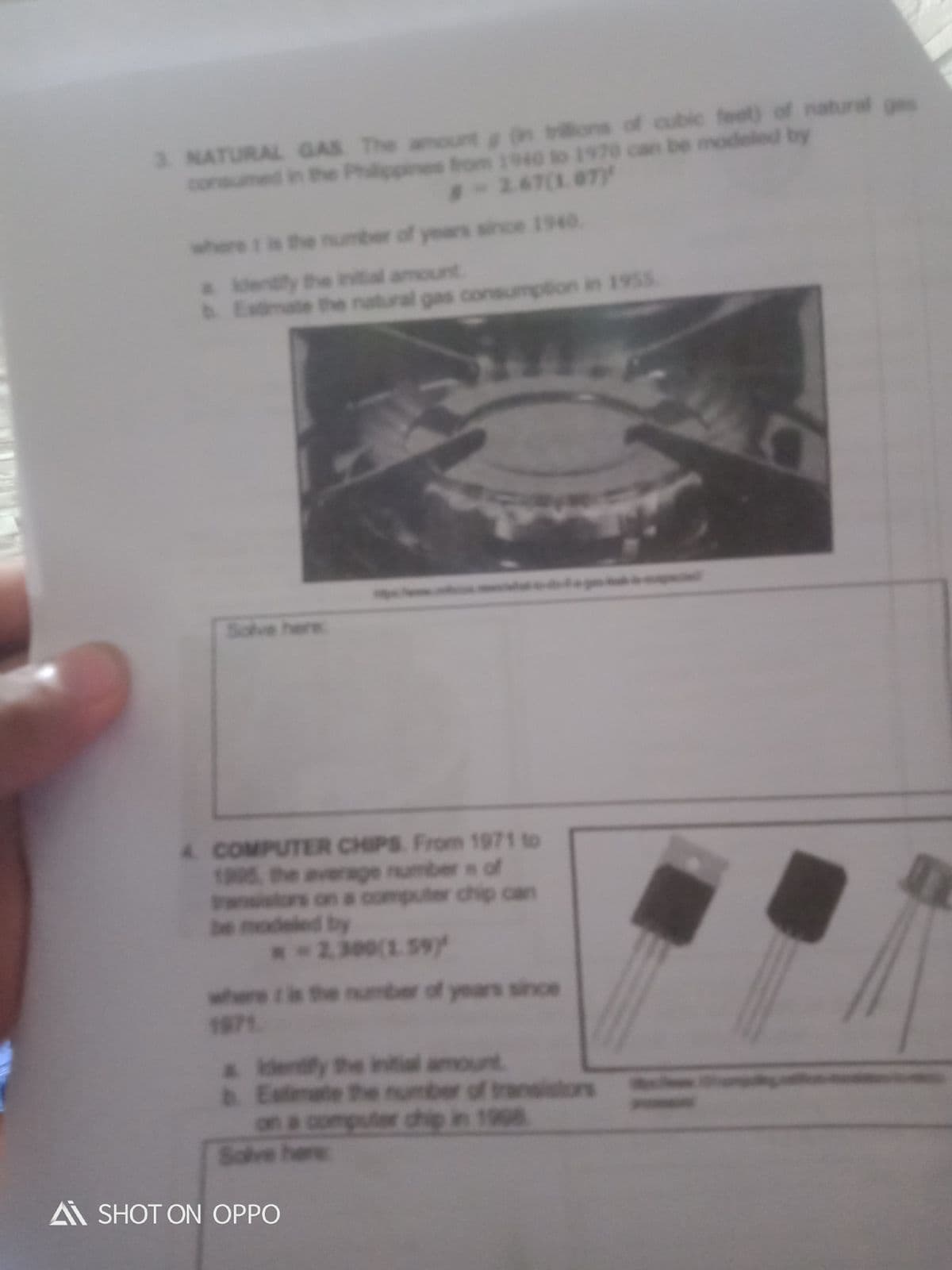 3. NATURAL GAS The amount in tons of cubic feet) of natural ges
consumed in the Philippines brom 1940 to 1970 can be modeled by
8-267(1.0TY
where t is the number of years since 1940.
a ldentily the inital amount
b Estmate the natural gas consumption in 195s
w eg
Sclve here
4 COMPUTER CHIPS From 1971 to
1905, the average number s of
rasistors on a computer chip can
be modeled by
.-2.300(1.59y
where t is the number of years since
1971
a Identfy the intial amount
& Estimate the number of transistors
on a computer chip in 1908
Solve here
A SHOT ON OPPO
