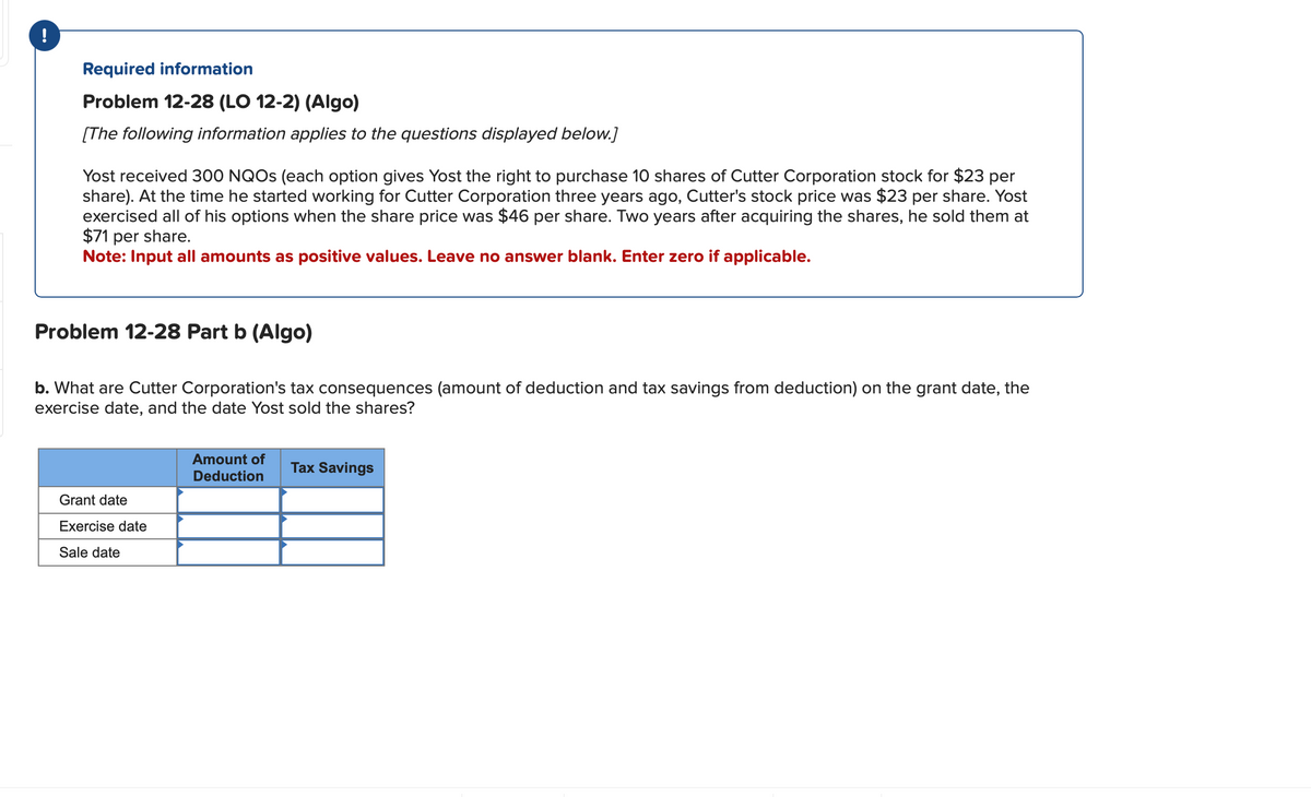 !
Required information
Problem 12-28 (LO 12-2) (Algo)
[The following information applies to the questions displayed below.]
Yost received 300 NQOs (each option gives Yost the right to purchase 10 shares of Cutter Corporation stock for $23 per
share). At the time he started working for Cutter Corporation three years ago, Cutter's stock price was $23 per share. Yost
exercised all of his options when the share price was $46 per share. Two years after acquiring the shares, he sold them at
$71 per share.
Note: Input all amounts as positive values. Leave no answer blank. Enter zero if applicable.
Problem 12-28 Part b (Algo)
b. What are Cutter Corporation's tax consequences (amount of deduction and tax savings from deduction) on the grant date, the
exercise date, and the date Yost sold the shares?
Grant date
Exercise date
Sale date
Amount of
Deduction
Tax Savings