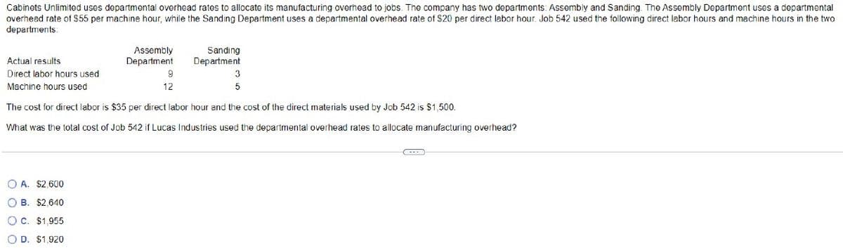 Cabinets Unlimited uses departmental overhead rates to allocate its manufacturing overhead to jobs. The company has two departments: Assembly and Sanding. The Assembly Department uses a departmental
overhead rate of $55 per machine hour, while the Sanding Department uses a departmental overhead rate of $20 per direct labor hour. Job 542 used the following direct labor hours and machine hours in the two
departments:
Actual results
Direct labor hours used
Machine hours used
Assembly
Department
OA. $2,600
OB. $2,640
O C. $1,955
OD. $1,920
9
12
Sanding
Department
5
The cost for direct labor is $35 per direct labor hour and the cost of the direct materials used by Job 542 is $1,500.
What was the total cost of Job 542 if Lucas Industries used the departmental overhead rates to allocate manufacturing overhead?