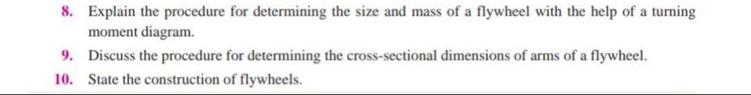 8. Explain the procedure for determining the size and mass of a flywheel with the help of a turning
moment diagram.
9. Discuss the procedure for determining the cross-sectional dimensions of arms of a flywheel.
10. State the construction of flywheels.
