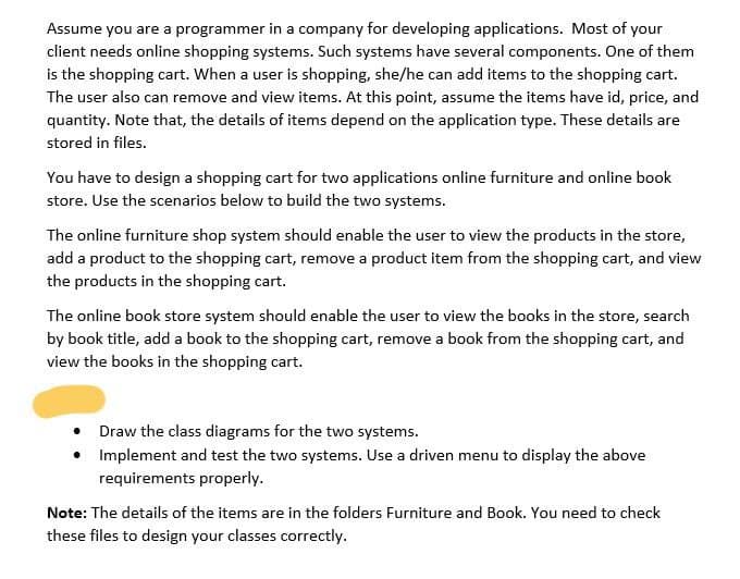 Assume you are a programmer in a company for developing applications. Most of your
client needs online shopping systems. Such systems have several components. One of them
is the shopping cart. When a user is shopping, she/he can add items to the shopping cart.
The user also can remove and view items. At this point, assume the items have id, price, and
quantity. Note that, the details of items depend on the application type. These details are
stored in files.
You have to design a shopping cart for two applications online furniture and online book
store. Use the scenarios below to build the two systems.
The online furniture shop system should enable the user to view the products in the store,
add a product to the shopping cart, remove a product item from the shopping cart, and view
the products in the shopping cart.
The online book store system should enable the user to view the books in the store, search
by book title, add a book to the shopping cart, remove a book from the shopping cart, and
view the books in the shopping cart.
Draw the class diagrams for the two systems.
• Implement and test the two systems. Use a driven menu to display the above
requirements properly.
Note: The details of the items are in the folders Furniture and Book. You need to check
these files to design your classes correctly.