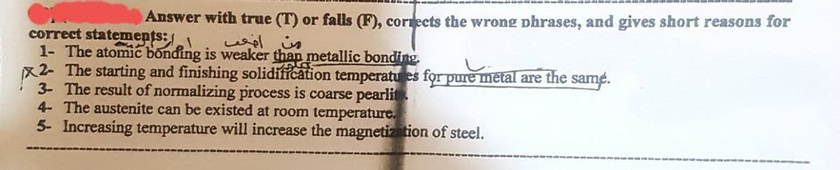 Answer with true (T) or falls (F), corrects the wrong phrases, and gives short reasons for
correct statements:
1- The atomic bonding is weaker than metallic bonding.
من اضعف
x2- The starting and finishing solidification temperatures for pure metal are the same.
3- The result of normalizing process is coarse pearlit
4- The austenite can be existed at room temperature.
5- Increasing temperature will increase the magnetization of steel.