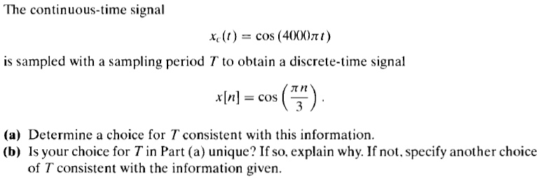 The continuous-time signal
xe (t) = cos (400)7t t )
is sampled with a sampling period T to obtain a discrete-time signal
x[n] = cos
).
(a) Determine a choice for T consistent with this information.
(b) Is your choice for T in Part (a) unique? If so, explain why. If not, specify another choice
of T consistent with the information given.
