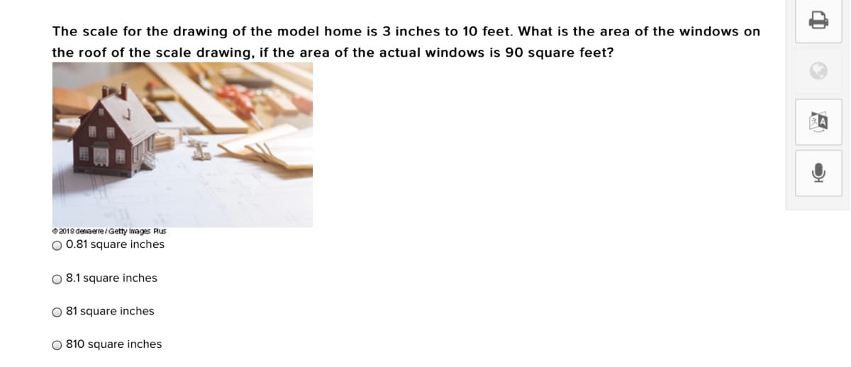 The scale for the drawing of the model home is 3 inches to 10 feet. What is the area of the windows on
the roof of the scale drawing, if the area of the actual windows is 90 square feet?
O2018 denaerre/Getty Images Plus
O 0.81 square inches
O 8.1 square inches
O 81 square inches
O 810 square inches
