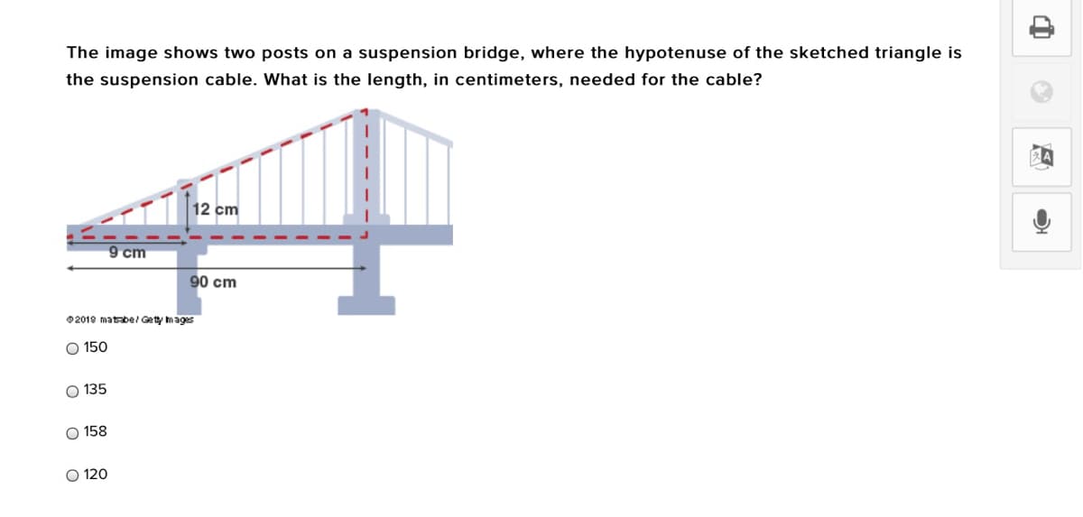 The image shows two posts on a suspension bridge, where the hypotenuse of the sketched triangle is
the suspension cable. What is the length, in centimeters, needed for the cable?
12 cm
9 cm
90 cm
02019 matbel Gety mages
O 150
O 135
O 158
O 120

