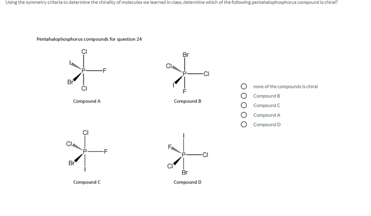 Using the symmetry criteria to determine the chirality of molecules we learned in class, determine which of the following pentahalophosphorus compound is chiral?
Pentahalophosphorus compounds for question 24
Br
-F
-CI
Br
CI
none of the compounds is chiral
Compound B
Compound A
Compound B
Compound C
Compound A
Compound D
-F
CI
Br
Br
Compound C
Compound D
ООООО
O-
