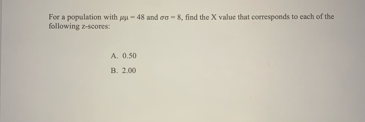 For a population with \(\mu = 48\) and \(\sigma = 8\), find the X value that corresponds to each of the following z-scores:

- **A.** 0.50
- **B.** 2.00