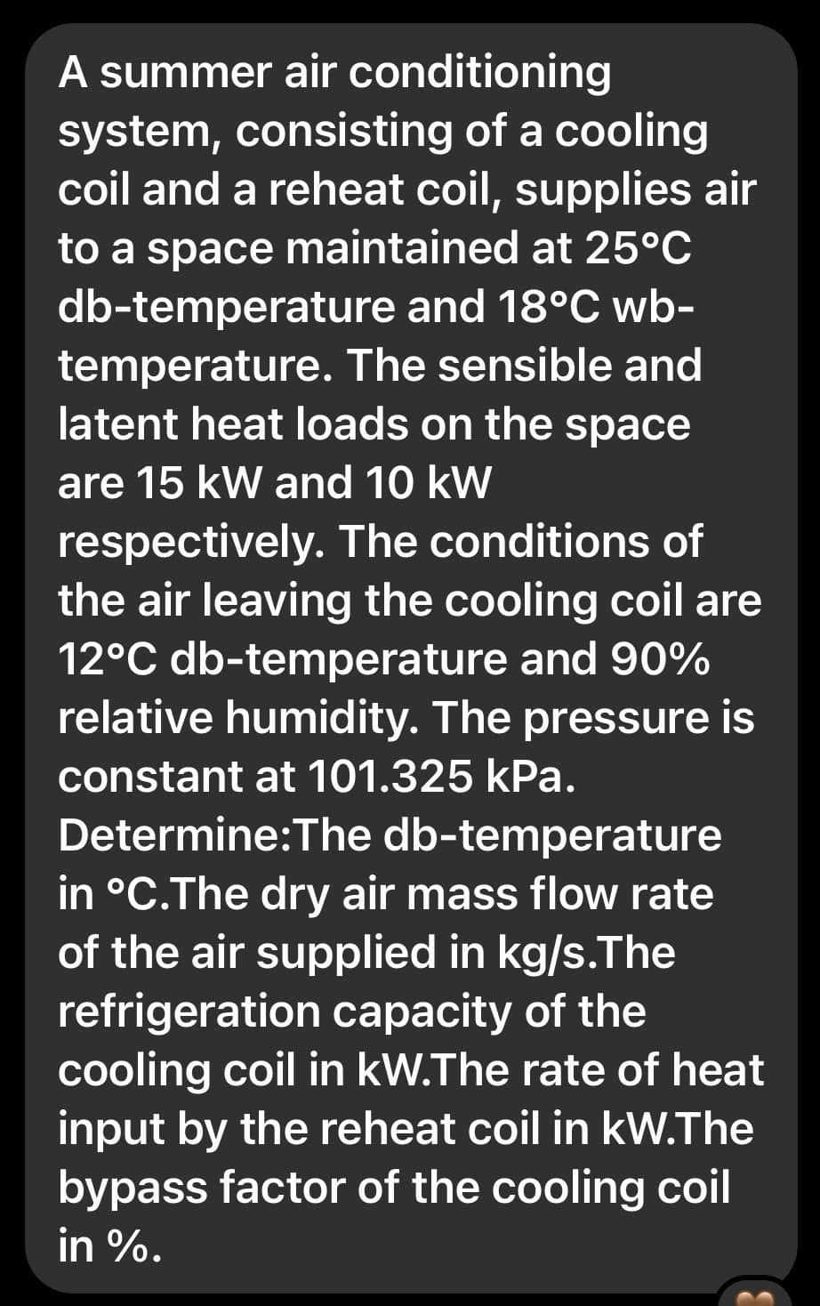 A summer air conditioning
system, consisting of a cooling
coil and a reheat coil, supplies air
to a space maintained at 25°C
db-temperature and 18°C wb-
temperature. The sensible and
latent heat loads on the space
are 15 kW and 10 kW
respectively. The conditions of
the air leaving the cooling coil are
12°C db-temperature and 90%
relative humidity. The pressure is
constant at 101.325 kPa.
Determine:The db-temperature
in °C.The dry air mass flow rate
of the air supplied in kg/s.The
refrigeration capacity of the
cooling coil in kW.The rate of heat
input by the reheat coil in kW. The
bypass factor of the cooling coil
in %.