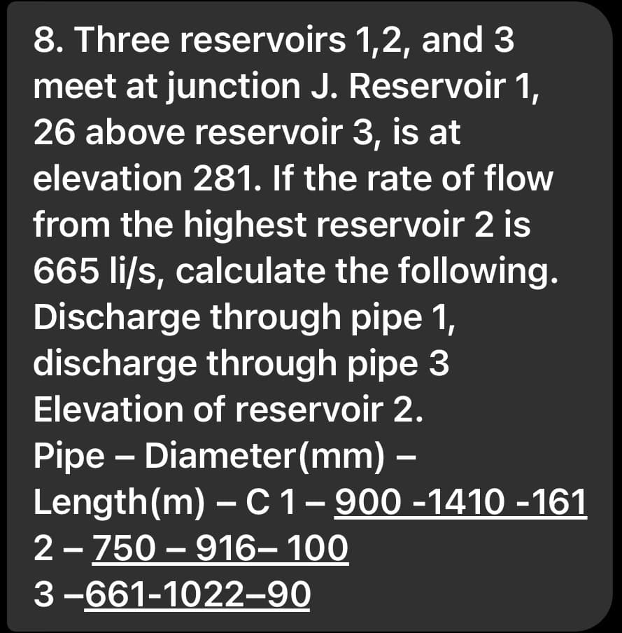 8. Three reservoirs 1,2, and 3
meet at junction J. Reservoir 1,
26 above reservoir 3, is at
elevation 281. If the rate of flow
from the highest reservoir 2 is
665 li/s, calculate the following.
Discharge through pipe 1,
discharge through pipe 3
Elevation of reservoir 2.
Pipe - Diameter(mm) –
Length (m) - C 1 – 900 -1410 -161
2-750-916-100
3-661-1022-90