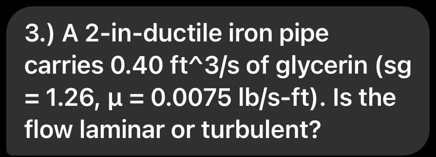 3.) A 2-in-ductile iron pipe
carries 0.40 ft^3/s of glycerin (sg
= 1.26, μ = 0.0075 lb/s-ft). Is the
flow laminar or turbulent?