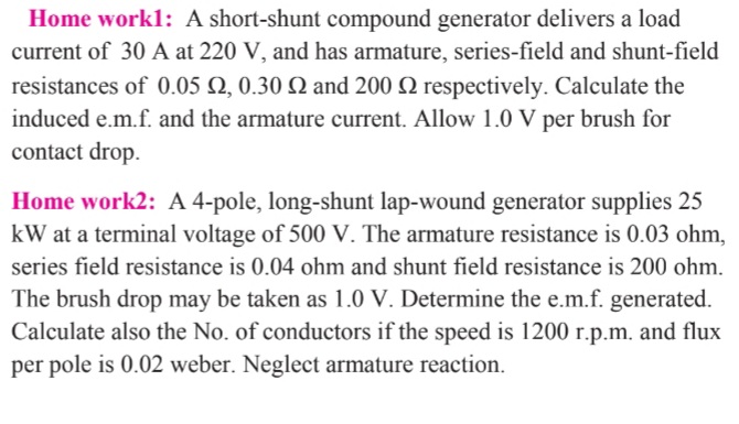 Home workl: A short-shunt compound generator delivers a load
current of 30 A at 220 V, and has armature, series-field and shunt-field
resistances of 0.05 Q, 0.30 Q and 200 Q respectively. Calculate the
induced e.m.f. and the armature current. Allow 1.0 V per brush for
contact drop.
Home work2: A 4-pole, long-shunt lap-wound generator supplies 25
kW at a terminal voltage of 500 V. The armature resistance is 0.03 ohm,
series field resistance is 0.04 ohm and shunt field resistance is 200 ohm.
The brush drop may be taken as 1.0 V. Determine the e.m.f. generated.
Calculate also the No. of conductors if the speed is 1200 r.p.m. and flux
per pole is 0.02 weber. Neglect armature reaction.
