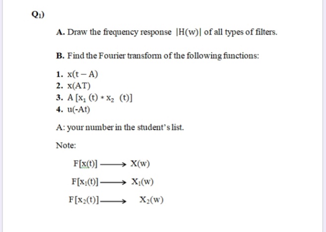 Q1)
A. Draw the frequency response |H(w)| of all types of filters.
B. Find the Fourier transform of the following functions:
1. x(t — А)
2. X(АT)
3. A [x, (t) * X, (t)]
4. u(-At)
A: your number in the student's list.
Note:
F[x(t)] -
X(w)
F[x;(t)] → X;(w)
F[x;(t)]–
X2(w)
