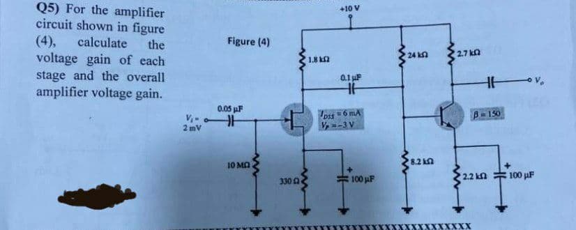 Q5) For the amplifier
circuit shown in figure
+10 V
(4),
calculate
Figure (4)
the
voltage gain of each
stage and the overall
amplifier voltage gain.
24 k
2.7 kn
1.8 k2
0.1 uF
0.05 uF
pss
V, =-3 V
=6 mA
B-150
V,-
2 mV
10 MA
8.2 kn
100 uF
2.2 kn
100 pF
330 A
