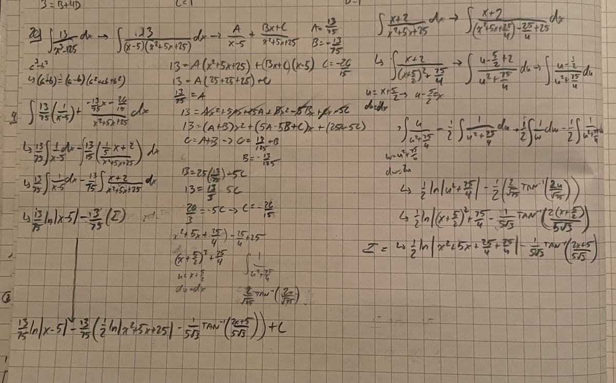 3= B+ 4D
2013 dx f
dis
x²2²-125
23
(X-5) (x²+57 +25)
S&x=-5
43 (6+6)= (6-6) (6² +66 +6²)
26
- 1x15 dx
245725
9
Bf dr
ts #fl d² - 1/² ( +x+²) dr
5
45+25
A= 1/3
dx-2
B=-13
75
13= A (x² + 5x+25) + (Bxt() (x-5) C = -26
13 - A (25+25 + 25) +e
11/²² = A
13
13
yufde #fcez de
dx
X-5
75 25 +25
4 2 1 x 5) - 12/23 (2) 21
X
3
A
X-5
25
BX+C
13 = A6 ² + 5/²² +25A + 8x.2-15 Betfr 52
13= (A+B) ₂ ² + (5A-5B+C) x + (25A-52)
C=A+B -> C= 12 +13
B=-13
13 = 25/12) =52
13=13 56
5
26=-56-36²-26²
(x+ 2)²+25
h=x+²
+5x125
55
GE
6
泰
— TAN (2)
TE
1/2 In/x-5) - 12/3 (2 In 1945 ×+25) - 5 5,TAN" (245)) + C
4₂
²+5+25
X+2
Sa
75
J(²²5) ² 250
4= x+²₂2 + u-Zcx
dorito
→>
X+2
(24150125) -25 +25
S
4-5/+2
R
S
4²+75
M
dr
du →
do os fis to do
・du
75
Sand & Su de Susdor - S w
6425
with
drtu
4 { lolute 2 - 2 ( 3 TON 1 (24))
4₂ = 10 |(x + 5) ²+ 25 - 5TAN (2 (5)
AM
553
TAN
I = 40/1n | x ²²5x + ²5 + ²1 - S (165)
503