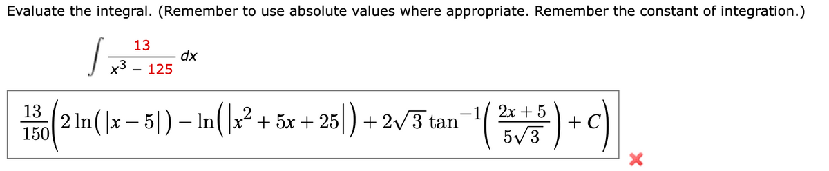 Evaluate the integral. (Remember to use absolute values where appropriate. Remember the constant of integration.)
1 =
13
x³ - 125
dx
13
2x +
150 (2 m ( x − 5) - In ( x² + 5x + 25 ) + 2√J tan¯¹ ( 25 ) + C)
5√3
X